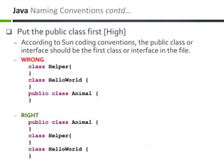  Put the public class first [High]
– According to Sun coding conventions, the public class or
interface should be the first class or interface in the file.
– WRONG
class Helper{
}
class HelloWorld {
}
public class Animal {
}
– RIGHT
public class Animal {
}
class Helper{
}
class HelloWorld {
}
Java Naming Conventions contd…
 