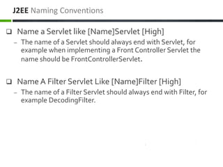  Name a Servlet like [Name]Servlet [High]
– The name of a Servlet should always end with Servlet, for
example when implementing a Front Controller Servlet the
name should be FrontControllerServlet.
 Name A Filter Servlet Like [Name]Filter [High]
– The name of a Filter Servlet should always end with Filter, for
example DecodingFilter.
J2EE Naming Conventions
 