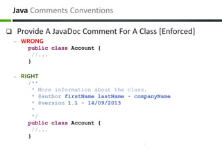  Provide A JavaDoc Comment For A Class [Enforced]
– WRONG
public class Account {
//...
}
– RIGHT
/**
* More information about the class.
* @author firstName lastName - companyName
* @version 1.1 - 14/09/2013
*
*/
public class Account {
//...
}
Java Comments Conventions
 