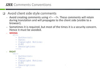  Avoid client side style comments
– Avoid creating comments using <!-- --!>. These comments will retain
during translation and will propagate to the client side (visible to a
browser).
– Sometimes it is required, but most of the times it is a security concern.
Hence it must be avoided.
– WRONG
<!--
- Author(s):
- Date:
- Copyright Notice:
- @(#)
- Description:
--!>
– RIGHT
<%--
- Author(s):
- Date:
- Copyright Notice:
- @(#)
- Description:
--%>
J2EE Comments Conventions
 