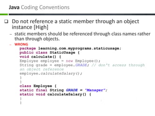  Do not reference a static member through an object
instance [High]
– static members should be referenced through class names rather
than through objects.
– WRONG
package learning.com.myprograms.staticusage;
public class StaticUsage {
void calculate() {
Employee employee = new Employee();
String grade = employee.GRADE; // don't access through
an object reference
employee.calculateSalary();
}
}
class Employee {
static final String GRADE = "Manager";
static void calculateSalary() {
}
}
Java Coding Conventions
 