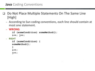  Do Not Place Multiple Statements On The Same Line
[High]
– According to Sun coding conventions, each line should contain at
most one statement.
– WRONG
if (someCondition) someMethod();
i++; j++;
– RIGHT
if (someCondition) {
someMethod();
}
i++;
j++;
Java Coding Conventions
 