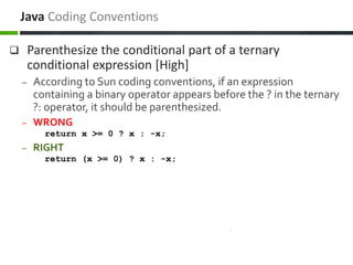  Parenthesize the conditional part of a ternary
conditional expression [High]
– According to Sun coding conventions, if an expression
containing a binary operator appears before the ? in the ternary
?: operator, it should be parenthesized.
– WRONG
return x >= 0 ? x : -x;
– RIGHT
return (x >= 0) ? x : -x;
Java Coding Conventions
 