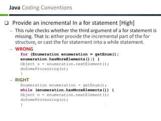  Provide an incremental In a for statement [High]
– This rule checks whether the third argument of a for statement is
missing. That is: either provide the incremental part of the for
structure, or cast the for statement into a while statement.
– WRONG
for (Enumeration enumeration = getEnum();
enumeration.hasMoreElements();) {
Object o = enumeration.nextElement();
doSomeProcessing(o);
}
– RIGHT
Enumeration enumeration = getEnum();
while (enumeration.hasMoreElements()) {
Object o = enumeration.nextElement();
doSomeProcessing(o);
}
Java Coding Conventions
 