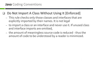  Do Not Import A Class Without Using It [Enforced]
– This rule checks only those classes and interfaces that are
explicitly imported by their names. It is not legal
– to import a class or an interface and never use it. If unused class
and interface imports are omitted,
– the amount of meaningless source code is reduced - thus the
amount of code to be understood by a reader is minimized.
Java Coding Conventions
 