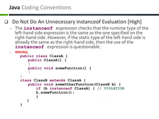  Do Not Do An Unnecessary instanceof Evaluation [High]
– The instanceof expression checks that the runtime type of the
left-hand side expression is the same as the one specified on the
right-hand side. However, if the static type of the left-hand side is
already the same as the right-hand side, then the use of the
instanceof expression is questionable.
– WRONG
public class ClassA {
public ClassA() {
}
public void someFunction() {
}
}
class ClassB extends ClassA {
public void someOtherFunction(ClassB b) {
if (b instanceof ClassA) { // VIOLATION
b.someFunction();
}
}
}
Java Coding Conventions
 