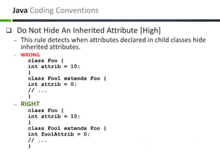  Do Not Hide An Inherited Attribute [High]
– This rule detects when attributes declared in child classes hide
inherited attributes.
– WRONG
class Foo {
int attrib = 10;
}
class Foo1 extends Foo {
int attrib = 0;
// ...
}
– RIGHT
class Foo {
int attrib = 10;
}
class Foo1 extends Foo {
int foo1Attrib = 0;
// ...
}
Java Coding Conventions
 