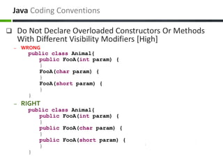  Do Not Declare Overloaded Constructors Or Methods
With Different Visibility Modifiers [High]
– WRONG
public class Animal{
public FooA(int param) {
}
FooA(char param) {
}
FooA(short param) {
}
}
– RIGHT
public class Animal{
public FooA(int param) {
}
public FooA(char param) {
}
public FooA(short param) {
}
}
Java Coding Conventions
 