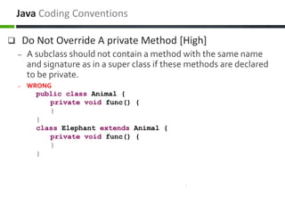  Do Not Override A private Method [High]
– A subclass should not contain a method with the same name
and signature as in a super class if these methods are declared
to be private.
– WRONG
public class Animal {
private void func() {
}
}
class Elephant extends Animal {
private void func() {
}
}
Java Coding Conventions
 