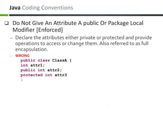  Do Not Give An Attribute A public Or Package Local
Modifier [Enforced]
– Declare the attributes either private or protected and provide
operations to access or change them. Also referred to as full
encapsulation.
– WRONG
public class ClassA {
int attr1;
public int attr2;
protected int attr3
}
Java Coding Conventions
 