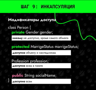 17
ШАГ 9: ИНКАПСУЛЯЦИЯ
class Person {
private Gender gender;
protected MarrigeStatus marrigeStatus;
Profession profession;
public String socialName;
}
никому не доступно, кроме самого объекта
доступно объекту и наследникам
доступно всем в пакете
доступно всем
Модификаторы доступа
 