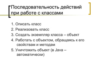 Последовательность действий
при работе с классами
1. Описать класс
2. Реализовать класс
3. Создать экземпляр класса – объект
4. Работать с объектом, обращаясь к его
свойствам и методам
5. Уничтожить объект (в Java –
автоматически)
 
