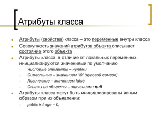 Атрибуты класса
■ Атрибуты (свойства) класса – это переменные внутри класса
■ Совокупность значений атрибутов объекта описывает
состояние этого объекта
■ Атрибуты класса, в отличие от локальных переменных,
инициализируются значениями по умолчанию
○ Числовые элементы – нулями
○ Символьные – значением ‘0’ (нулевой символ)
○ Логические – значением false
○ Ссылки на объекты – значениями null
■ Атрибуты класса могут быть инициализированы явным
образом при их объявлении:
○ public int age = 0;
 