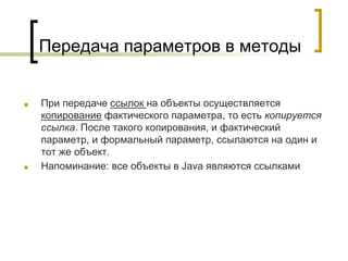 Передача параметров в методы
■ При передаче ссылок на объекты осуществляется
копирование фактического параметра, то есть копируется
ссылка. После такого копирования, и фактический
параметр, и формальный параметр, ссылаются на один и
тот же объект.
■ Напоминание: все объекты в Java являются ссылками
 