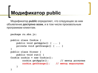 Модификатор public
Модификатор public определяет, что следующее за ним
объявление доступно всем, и в том числе произвольным
программам клиентам.
package ru.sbs.jc;
public class Cookie {
public void getApple() { ... }
private void getOrange() { ... }
}
public class Dinner {
public void run() {
Cookie cookie = new Cookie();
cookie.getApple(); // метод доступен
cookie.getOrange(); // метод недоступен
}
}
 