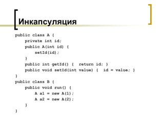 Инкапсуляция
public class A {
private int id;
public A(int id) {
setId(id);
}
public int getId() { return id; }
public void setId(int value) { id = value; }
}
public class B {
public void run() {
A a1 = new A(1);
A a2 = new A(2);
}
}
 