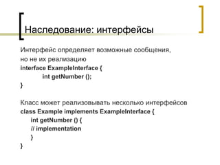 Наследование: интерфейсы
Интерфейс определяет возможные сообщения,
но не их реализацию
interface ExampleInterface {
int getNumber ();
}
Класс может реализовывать несколько интерфейсов
class Example implements ExampleInterface {
int getNumber () {
// implementation
}
}
 