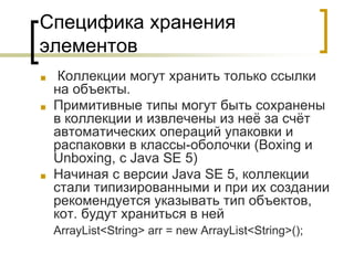 Специфика хранения
элементов
■ Коллекции могут хранить только ссылки
на объекты.
■ Примитивные типы могут быть сохранены
в коллекции и извлечены из неё за счёт
автоматических операций упаковки и
распаковки в классы-оболочки (Boxing и
Unboxing, с Java SE 5)
■ Начиная с версии Java SE 5, коллекции
стали типизированными и при их создании
рекомендуется указывать тип объектов,
кот. будут храниться в ней
ArrayList<String> arr = new ArrayList<String>();
 