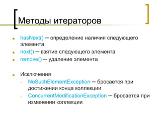 Методы итераторов
■ hasNext() ─ определение наличия следующего
элемента
■ next() ─ взятие следующего элемента
■ remove() ─ удаление элемента
■ Исключения
○ NoSuchElementException ─ бросается при
достижении конца коллекции
○ ConcurrentModificationException ─ бросается при
изменении коллекции
 