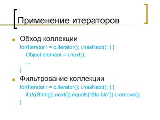 Применение итераторов
■ Обход коллекции
for(Iterator i = c.iterator(); i.hasNext(); ) {
Object element = i.next();
...
}
■ Фильтрование коллекции
for(Iterator i = c.iterator(); i.hasNext(); ) {
if (!((String)i.next()).equals(“Bla-bla”)) i.remove();
}
 