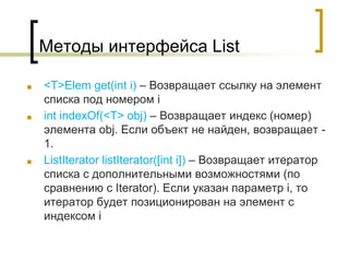 Методы интерфейса List
■ <T>Elem get(int i) – Возвращает ссылку на элемент
списка под номером i
■ int indexOf(<T> obj) – Возвращает индекс (номер)
элемента obj. Если объект не найден, возвращает -
1.
■ ListIterator listIterator([int i]) – Возвращает итератор
списка с дополнительными возможностями (по
сравнению с Iterator). Если указан параметр i, то
итератор будет позиционирован на элемент с
индексом i
 