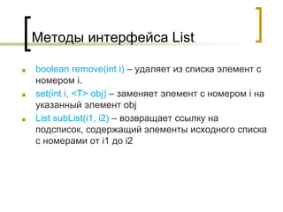 Методы интерфейса List
■ boolean remove(int i) – удаляет из списка элемент с
номером i.
■ set(int i, <T> obj) – заменяет элемент с номером i на
указанный элемент obj
■ List subList(i1, i2) – возвращает ссылку на
подсписок, содержащий элементы исходного списка
с номерами от i1 до i2
 