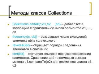 Методы класса Collections
■ Collections.addAll(c,e1,e2,…,en) – добавляет в
коллекцию c произвольное число элементов e1, …,
en
■ frequency(c, obj) – возвращает число вхождений
элемента obj в коллекцию с
■ reverse(list) – обращает порядок следования
элементов в списке list
■ sort(list) – сортирует список в порядке возрастания
элементов. Сравнение идёт с помощью вызова
метода e1.compareTo(e2) для элементов списка e1,
e2
 