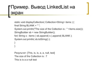 Пример. Вывод LinkedList на
экран
static void displayCollection( Collection<String> items ) {
final String BLANK = " ";
System.out.println("The size of the Collection is : " +items.size());
StringBuilder sb = new StringBuilder();
for( String s : items ) sb.append( s ).append( BLANK );
System.out.println( sb.toString() );
}
}
Результат: [This, is, is, a, a, null, test]
The size of the Collection is : 7
This is is a a null test
 