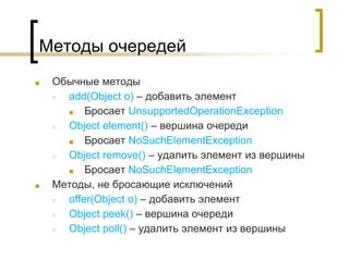 Методы очередей
■ Обычные методы
○ add(Object o) – добавить элемент
■ Бросает UnsupportedOperationException
○ Object element() – вершина очереди
■ Бросает NoSuchElementException
○ Object remove() – удалить элемент из вершины
■ Бросает NoSuchElementException
■ Методы, не бросающие исключений
○ offer(Object o) – добавить элемент
○ Object peek() – вершина очереди
○ Object poll() – удалить элемент из вершины
 