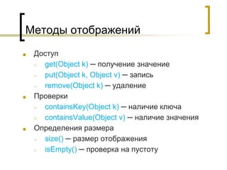 Методы отображений
■ Доступ
○ get(Object k) ─ получение значение
○ put(Object k, Object v) ─ запись
○ remove(Object k) ─ удаление
■ Проверки
○ containsKey(Object k) ─ наличие ключа
○ containsValue(Object v) ─ наличие значения
■ Определения размера
○ size() ─ размер отображения
○ isEmpty() ─ проверка на пустоту
 