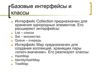 Базовые интерфейсы и
классы
■ Интерфейс Collection предназначен для
хранения однородных элементов. Его
расширяют интерфейсы:
■ List – список
■ Set – множество
■ Queue – очередь
■ Интерфейс Map предназначен для
создания коллекций, хранящих пары
«ключ-значение». Его реализуют классы:
■ HashMap
■ IdentityHashMap
■ TreeMap
 