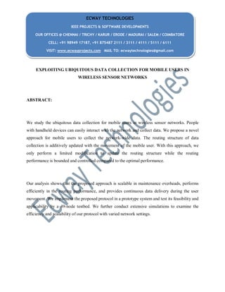 EXPLOITING UBIQUITOUS DATA COLLECTION FOR MOBILE USERS IN
WIRELESS SENSOR NETWORKS
ABSTRACT:
We study the ubiquitous data collection for mobile users in wireless sensor networks. People
with handheld devices can easily interact with the network and collect data. We propose a novel
approach for mobile users to collect the network-wide data. The routing structure of data
collection is additively updated with the movement of the mobile user. With this approach, we
only perform a limited modification to update the routing structure while the routing
performance is bounded and controlled compared to the optimal performance.
Our analysis shows that the proposed approach is scalable in maintenance overheads, performs
efficiently in the routing performance, and provides continuous data delivery during the user
movement. We implement the proposed protocol in a prototype system and test its feasibility and
applicability by a 49-node testbed. We further conduct extensive simulations to examine the
efficiency and scalability of our protocol with varied network settings.
ECWAY TECHNOLOGIES
IEEE PROJECTS & SOFTWARE DEVELOPMENTS
OUR OFFICES @ CHENNAI / TRICHY / KARUR / ERODE / MADURAI / SALEM / COIMBATORE
CELL: +91 98949 17187, +91 875487 2111 / 3111 / 4111 / 5111 / 6111
VISIT: www.ecwayprojects.com MAIL TO: ecwaytechnologies@gmail.com
 