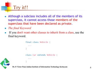 Try it!!
 Although a subclass includes all of the members of its
superclass, it cannot access those members of the
superclass that have been declared as private.
 The final Keyword
 If you don't want other classes to inherit from a class, use the
final keyword.
8Dr. P. Victer Paul, Indian Institute of Information Technology Kottayam
 