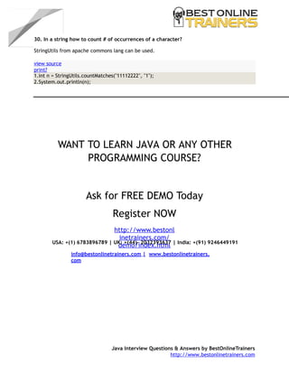 6
30. In a string how to count # of occurrences of a character?
StringUtils from apache commons lang can be used.
WANT TO LEARN JAVA OR ANY OTHER
PROGRAMMING COURSE?
Ask for FREE DEMO Today
Register NOW
http://www.bestonl
inetrainers.com/
demo/index.htmlUSA: +(1) 6783896789 | UK: +(44)- 2032393637 | India: +(91) 9246449191
info@bestonlinetrainers.com | www.bestonlinetrainers.
com
Java Interview Questions & Answers by BestOnlineTrainers
http://www.bestonlinetrainers.com
view source
print?
1.int n = StringUtils.countMatches("11112222", "1");
2.System.out.println(n);
 