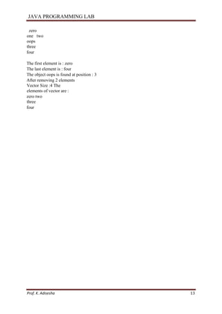 JAVA PROGRAMMING LAB
Prof. K. Adisesha 13
zero
one two
oops
three
four
The first element is : zero
The last element is : four
The object oops is found at position : 3
After removing 2 elements
Vector Size :4 The
elements of vector are :
zero two
three
four
 
