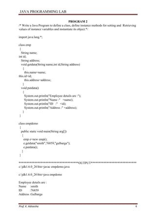 JAVA PROGRAMMING LAB
Prof. K. Adisesha 4
PROGRAM 2
/* Write a Java Program to define a class, define instance methods for setting and Retrieving
values of instance variables and instantiate its object.*/
import java.lang.*;
class emp
{
String name;
int id;
String address;
void getdata(String name,int id,String address)
{
this.name=name;
this.id=id;
this.address=address;
}
void putdata()
{
System.out.println("Employee details are :");
System.out.println("Name :" +name);
System.out.println("ID :" +id);
System.out.println("Address :" +address);
}
}
class empdemo
{
public static void main(String arg[])
{
emp e=new emp();
e.getdata("smith",76859,"gulbarga");
e.putdata();
}
}
**************************************OUTPUT*****************************
c:jdk1.6.0_26bin>javac empdemo.java
c:jdk1.6.0_26bin>java empdemo
Employee details are :
Name :smith
ID :76859
Address :Gulbarga
 