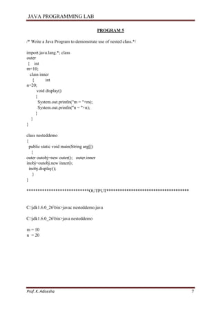 JAVA PROGRAMMING LAB
Prof. K. Adisesha 7
PROGRAM 5
/* Write a Java Program to demonstrate use of nested class.*/
import java.lang.*; class
outer
{ int
m=10;
class inner
{ int
n=20;
void display()
{
System.out.println("m = "+m);
System.out.println("n = "+n);
}
}
}
class nesteddemo
{
public static void main(String arg[])
{
outer outobj=new outer(); outer.inner
inobj=outobj.new inner();
inobj.display();
}
}
****************************OUTPUT*************************************
C:jdk1.6.0_26bin>javac nesteddemo.java
C:jdk1.6.0_26bin>java nesteddemo
m = 10
n = 20
 