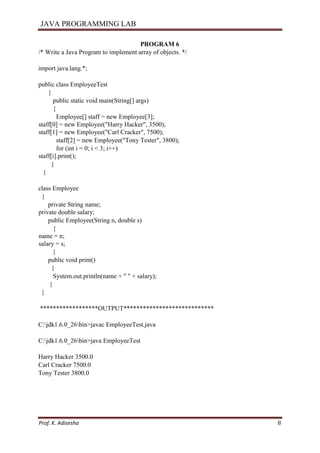 JAVA PROGRAMMING LAB
Prof. K. Adisesha 8
PROGRAM 6
/* Write a Java Program to implement array of objects. */
import java.lang.*;
public class EmployeeTest
{
public static void main(String[] args)
{
Employee[] staff = new Employee[3];
staff[0] = new Employee("Harry Hacker", 3500);
staff[1] = new Employee("Carl Cracker", 7500);
staff[2] = new Employee("Tony Tester", 3800);
for (int i = 0; i < 3; i++)
staff[i].print();
}
}
class Employee
{
private String name;
private double salary;
public Employee(String n, double s)
{
name = n;
salary = s;
}
public void print()
{
System.out.println(name + " " + salary);
}
}
******************OUTPUT****************************
C:jdk1.6.0_26bin>javac EmployeeTest.java
C:jdk1.6.0_26bin>java EmployeeTest
Harry Hacker 3500.0
Carl Cracker 7500.0
Tony Tester 3800.0
 