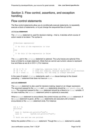 Section 3. Flow control, assertions, and exception
handling
Flow control statements
The flow control statements allow you to conditionally execute statements, to repeatedly
execute a block of statements, or to just change the sequential flow of control.
if/else statement
The if/else statement is used for decision-making -- that is, it decides which course of
action needs to be taken. The syntax is:
if(boolean expression)
{
// do this if the expression is true
}
else
{
// do this if the expression is false
}
The else part in the if/else statement is optional. The curly braces are optional if the
body is limited to a single statement. (Note that we cannot use numeric values to represent
true and false as we do in C/C++.) For instance:
if (x == 5) {} // compiles, executes body if x is equal to 5
if (x = 0) {} // does not compile, because expression is non-boolean
if (x = true) {} // compiles, but the body is always executed
In the case of nested if/else statements, each else clause belongs to the closest
preceding if statement that does not have an else.
switch statement
The switch statement is also used for decision-making, based on an integer expression.
The argument passed to the switch and case statements should be int, short, char, or
byte. The argument passed to the case statement should be a literal or a final variable. If
no case matches, the default statement (which is optional) is executed.
When a break statement is encountered, the control moves out of the switch statement. If
no break statement is given, all the case statements are executed until a break is
encountered or the switch statement ends. For instance:
int x = 1;
switch(x)
{
case 1: System.out.println("one");
case 2: System.out.println("two");
}
// both one and two are printed
Notice the position of the default statement. Though the default statement is usually
Presented by developerWorks, your source for great tutorials ibm.com/developerWorks
Java certification success, Part 1: SCJP Page 9 of 50
 