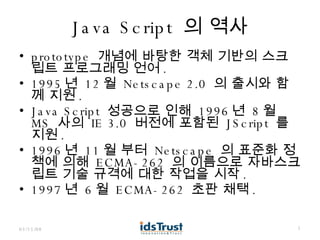 Java Script  의 역사 prototype  개념에 바탕한 객체 기반의 스크립트 프로그래밍 언어 . 1995 년  12 월  Netscape 2.0  의 출시와 함께 지원 . Java Script  성공으로 인해  1996 년  8 월  MS  사의  IE 3.0  버전에 포함된  JScript  를 지원 . 1996 년  11 월 부터  Netscape  의 표준화 정책에 의해  ECMA-262  의 이름으로 자바스크립트 기술 규격에 대한 작업을 시작 . 1997 년  6 월  ECMA-262  초판 채택 . 06/02/09 