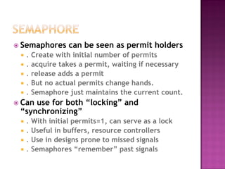  Semaphores      can be seen as permit holders
    . Create with initial number of permits
    . acquire takes a permit, waiting if necessary
    . release adds a permit
    . But no actual permits change hands.
    . Semaphore just maintains the current count.
 Canuse for both “locking” and
 “synchronizing”
    . With initial permits=1, can serve as a lock
    . Useful in buffers, resource controllers
    . Use in designs prone to missed signals
    . Semaphores “remember” past signals
 