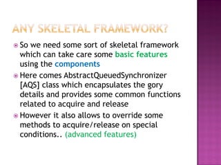  So we need some sort of skeletal framework
  which can take care some basic features
  using the components
 Here comes AbstractQueuedSynchronizer
  [AQS] class which encapsulates the gory
  details and provides some common functions
  related to acquire and release
 However it also allows to override some
  methods to acquire/release on special
  conditions.. (advanced features)
 