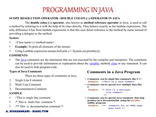 SCOPE RESOLUTION OPERATOR / DOUBLE COLON (::) OPERATOR IN JAVA
The double colon (::) operator, also known as method reference operator in Java, is used to call
a method by referring to it with the help of its class directly. They behave exactly as the lambda expressions. The
only difference it has from lambda expressions is that this uses direct reference to the method by name instead of
providing a delegate to the method.
Syntax:
• <Class name>::<method name>
• Example: To print all elements of the stream:
• Using Lambda expression:stream.forEach( s-> System.out.println(s));
COMMENTS
• The Java comments are the statements that are not executed by the compiler and interpreter. The comments
can be used to provide information or explanation about the variable, method, class or any statement. It can
also be used to hide program code.
Types of Java Comments
There are three types of comments in Java.
1. Single Line Comment
2. Multi Line Comment
3. Documentation Comment
SAMPLE
• //This is single line comment
• /* This is multi line comment */
• /** This is documentation comment */
PROGRAMMING IN JAVA
A. SIVASANKARI - SIASC-TVM
 