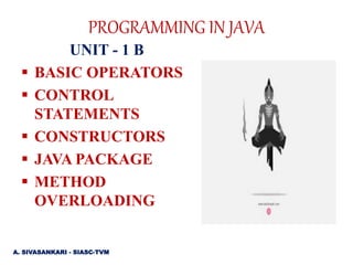 PROGRAMMING IN JAVA
UNIT - 1 B
 BASIC OPERATORS
 CONTROL
STATEMENTS
 CONSTRUCTORS
 JAVA PACKAGE
 METHOD
OVERLOADING
A. SIVASANKARI - SIASC-TVM
 