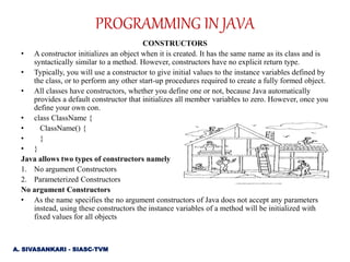 CONSTRUCTORS
• A constructor initializes an object when it is created. It has the same name as its class and is
syntactically similar to a method. However, constructors have no explicit return type.
• Typically, you will use a constructor to give initial values to the instance variables defined by
the class, or to perform any other start-up procedures required to create a fully formed object.
• All classes have constructors, whether you define one or not, because Java automatically
provides a default constructor that initializes all member variables to zero. However, once you
define your own con.
• class ClassName {
• ClassName() {
• }
• }
Java allows two types of constructors namely
1. No argument Constructors
2. Parameterized Constructors
No argument Constructors
• As the name specifies the no argument constructors of Java does not accept any parameters
instead, using these constructors the instance variables of a method will be initialized with
fixed values for all objects
PROGRAMMING IN JAVA
A. SIVASANKARI - SIASC-TVM
 