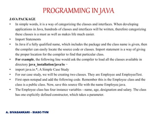 JAVA PACKAGE
• In simple words, it is a way of categorizing the classes and interfaces. When developing
applications in Java, hundreds of classes and interfaces will be written, therefore categorizing
these classes is a must as well as makes life much easier.
• Import Statements
• In Java if a fully qualified name, which includes the package and the class name is given, then
the compiler can easily locate the source code or classes. Import statement is a way of giving
the proper location for the compiler to find that particular class.
• For example, the following line would ask the compiler to load all the classes available in
directory java_installation/java/io −
• import java.io.*; A Simple Case Study
• For our case study, we will be creating two classes. They are Employee and EmployeeTest.
• First open notepad and add the following code. Remember this is the Employee class and the
class is a public class. Now, save this source file with the name Employee.java.
• The Employee class has four instance variables - name, age, designation and salary. The class
has one explicitly defined constructor, which takes a parameter.
PROGRAMMING IN JAVA
A. SIVASANKARI - SIASC-TVM
 