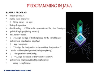SAMPLE PROGRAM
• import java.io.*;
• public class Employee
• { String name; int age;
• String designation;
• double salary; // This is the constructor of the class Employee
• public Employee(String name) {
• this.name = name;
• } // Assign the age of the Employee to the variable age.
• public void empAge(int empAge)
• { age = empAge;
• } /* Assign the designation to the variable designation.*/
• public void empDesignation(String empDesig)
• { designation = empDesig;
• } /* Assign the salary to the variable salary.*/
• public void empSalary(double empSalary) {
• salary = empSalary;
PROGRAMMING IN JAVA
A. SIVASANKARI - SIASC-TVM
 