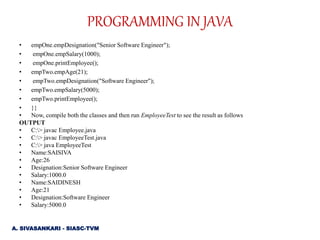 • empOne.empDesignation("Senior Software Engineer");
• empOne.empSalary(1000);
• empOne.printEmployee();
• empTwo.empAge(21);
• empTwo.empDesignation("Software Engineer");
• empTwo.empSalary(5000);
• empTwo.printEmployee();
• }}
• Now, compile both the classes and then run EmployeeTest to see the result as follows
OUTPUT
• C:> javac Employee.java
• C:> javac EmployeeTest.java
• C:> java EmployeeTest
• Name:SAISIVA
• Age:26
• Designation:Senior Software Engineer
• Salary:1000.0
• Name:SAIDINESH
• Age:21
• Designation:Software Engineer
• Salary:5000.0
PROGRAMMING IN JAVA
A. SIVASANKARI - SIASC-TVM
 