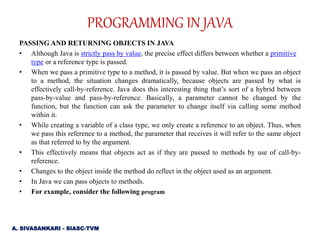 PASSING AND RETURNING OBJECTS IN JAVA
• Although Java is strictly pass by value, the precise effect differs between whether a primitive
type or a reference type is passed.
• When we pass a primitive type to a method, it is passed by value. But when we pass an object
to a method, the situation changes dramatically, because objects are passed by what is
effectively call-by-reference. Java does this interesting thing that’s sort of a hybrid between
pass-by-value and pass-by-reference. Basically, a parameter cannot be changed by the
function, but the function can ask the parameter to change itself via calling some method
within it.
• While creating a variable of a class type, we only create a reference to an object. Thus, when
we pass this reference to a method, the parameter that receives it will refer to the same object
as that referred to by the argument.
• This effectively means that objects act as if they are passed to methods by use of call-by-
reference.
• Changes to the object inside the method do reflect in the object used as an argument.
• In Java we can pass objects to methods.
• For example, consider the following program
PROGRAMMING IN JAVA
A. SIVASANKARI - SIASC-TVM
 