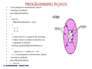 • // Java program to demonstrate objects
• // passing to methods.
• class ObjectPassDemo
• {
• int a, b;
• ObjectPassDemo(int i, int j)
• {
• a = i;
• b = j;
• }
• // return true if o is equal to the invoking
• // object notice an object is passed as an
• // argument to method
• boolean equalTo(ObjectPassDemo o)
• {
• return (o.a == a && o.b == b);
• } } // Java program to demonstrate objects
• // passing to methods.
• class ObjectPassDemo
• { int a, b;
PROGRAMMING IN JAVA
A. SIVASANKARI - SIASC-TVM
 